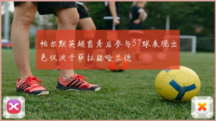 帕尔默英超首秀后参与57球表现出色仅次于萨拉赫哈兰德