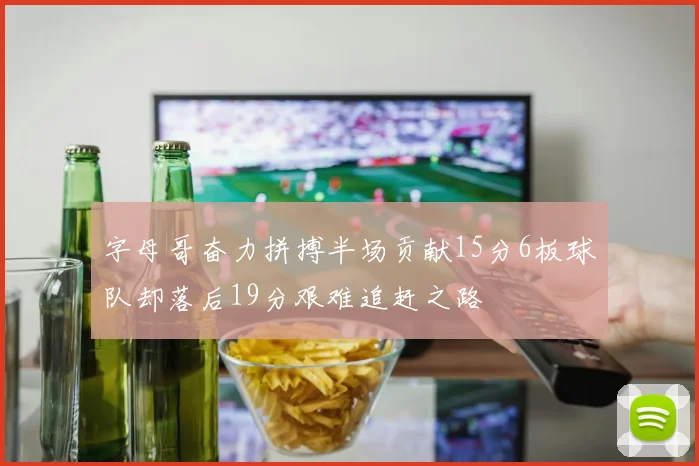字母哥奋力拼搏半场贡献15分6板球队却落后19分艰难追赶之路