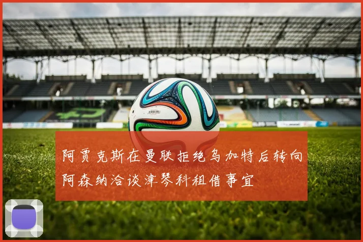 阿贾克斯在曼联拒绝乌加特后转向阿森纳洽谈津琴科租借事宜