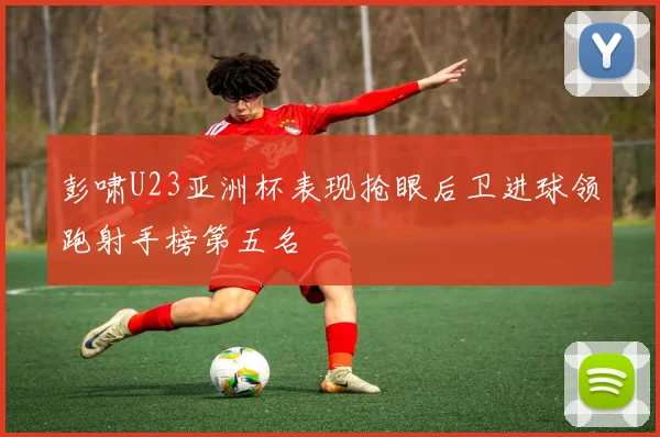 彭啸U23亚洲杯表现抢眼后卫进球领跑射手榜第五名