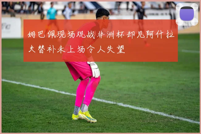 姆巴佩现场观战非洲杯却见阿什拉夫替补未上场令人失望