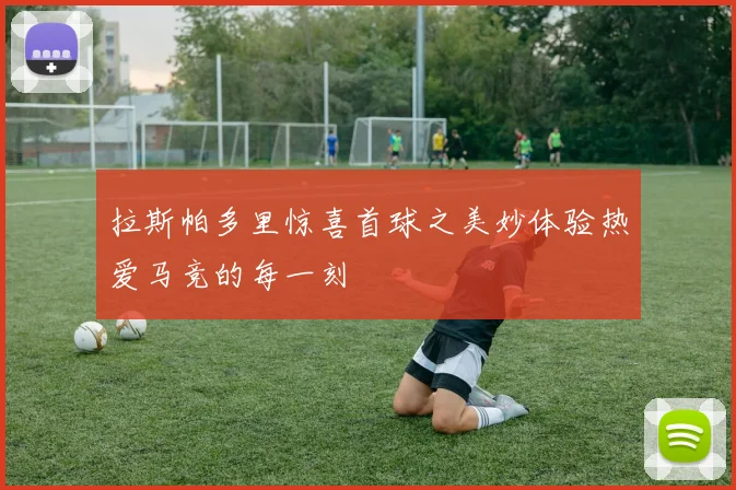 拉斯帕多里惊喜首球之美妙体验热爱马竞的每一刻