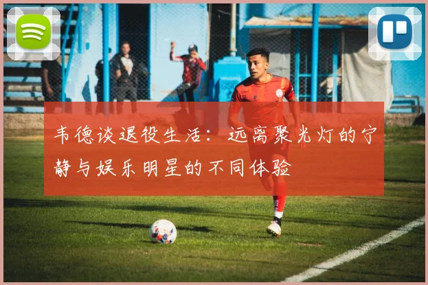韦德谈退役生活：远离聚光灯的宁静与娱乐明星的不同体验
