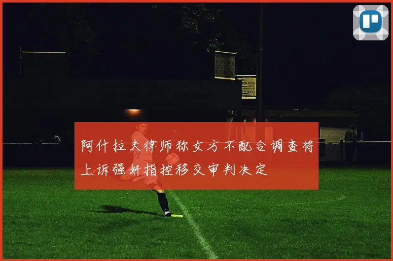 阿什拉夫律师称女方不配合调查将上诉强奸指控移交审判决定