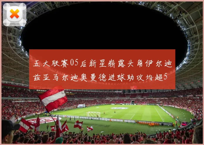 五大联赛05后新星崭露头角伊尔迪兹亚马尔迪奥曼德进球助攻均超5