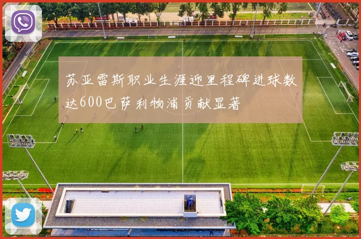 苏亚雷斯职业生涯迎里程碑进球数达600巴萨利物浦贡献显著