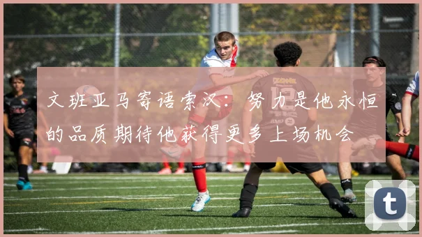 文班亚马寄语索汉：努力是他永恒的品质期待他获得更多上场机会