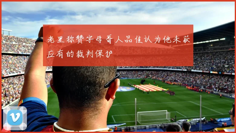 老里称赞字母哥人品佳认为他未获应有的裁判保护