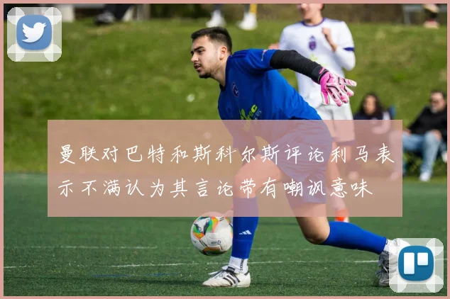 曼联对巴特和斯科尔斯评论利马表示不满认为其言论带有嘲讽意味