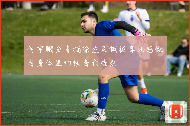 何宇鹏分享摘除左足钢板喜讯感慨与身体里的铁哥们告别