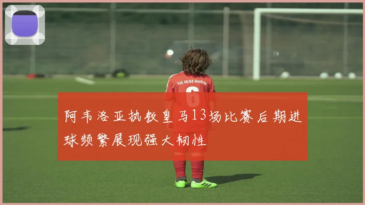 阿韦洛亚执教皇马13场比赛后期进球频繁展现强大韧性