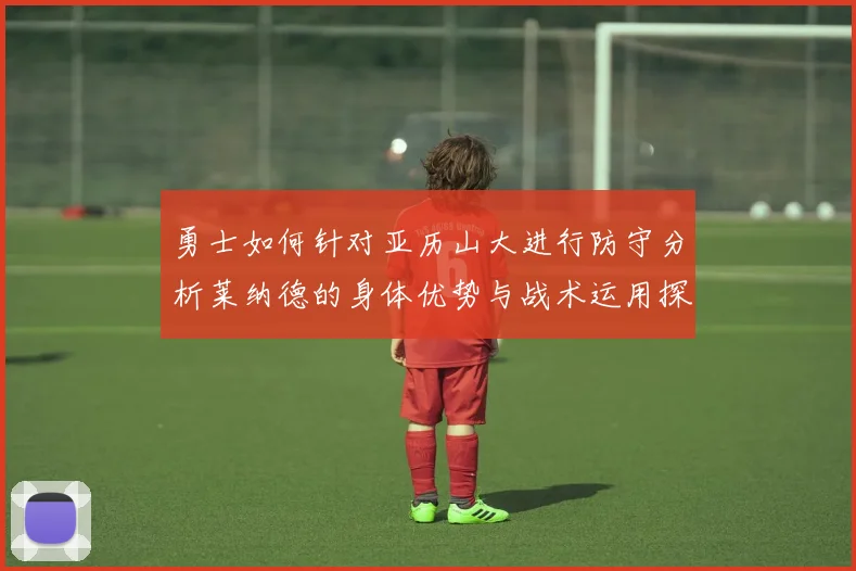 勇士如何针对亚历山大进行防守分析莱纳德的身体优势与战术运用探讨