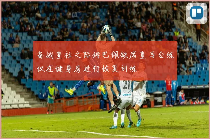 备战皇社之际姆巴佩缺席皇马合练仅在健身房进行恢复训练