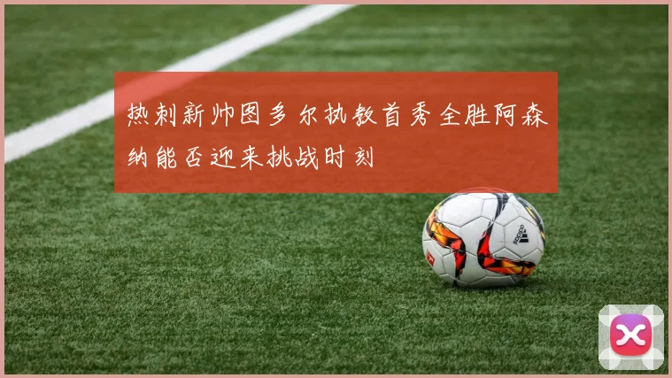 热刺新帅图多尔执教首秀全胜阿森纳能否迎来挑战时刻