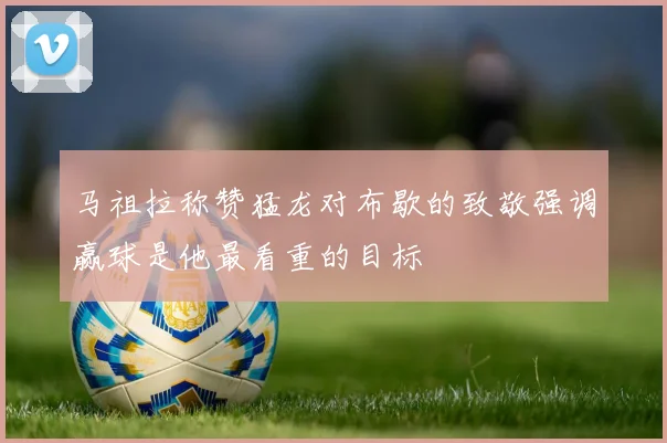 马祖拉称赞猛龙对布歇的致敬强调赢球是他最看重的目标