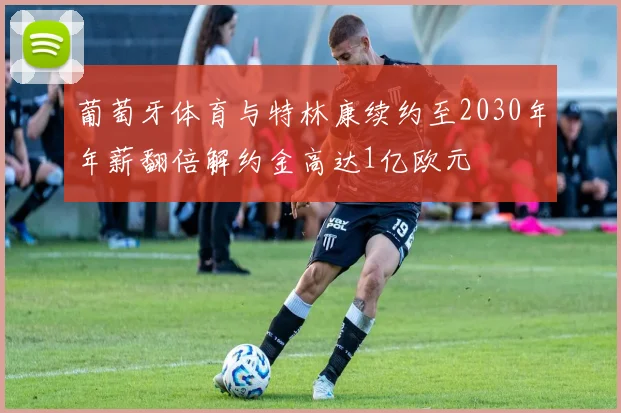 葡萄牙体育与特林康续约至2030年年薪翻倍解约金高达1亿欧元
