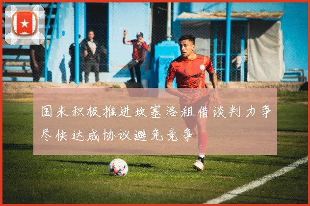 国米积极推进坎塞洛租借谈判力争尽快达成协议避免竞争