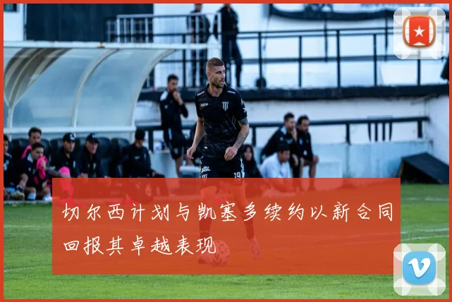 切尔西计划与凯塞多续约以新合同回报其卓越表现