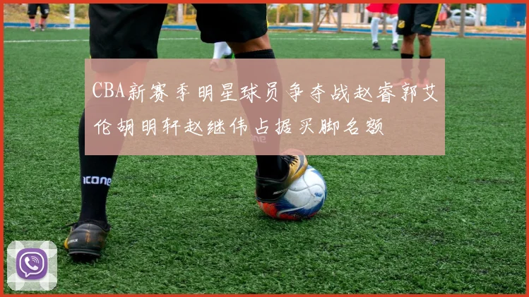 CBA新赛季明星球员争夺战赵睿郭艾伦胡明轩赵继伟占据买脚名额