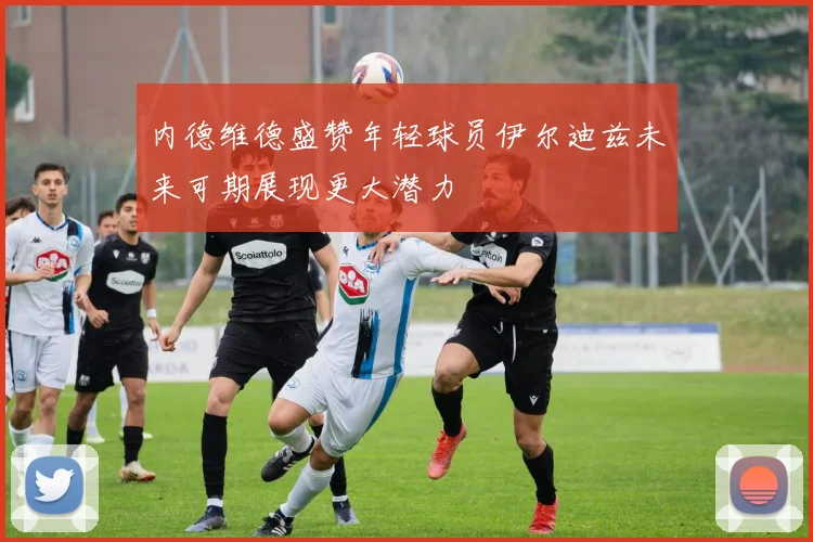 内德维德盛赞年轻球员伊尔迪兹未来可期展现更大潜力