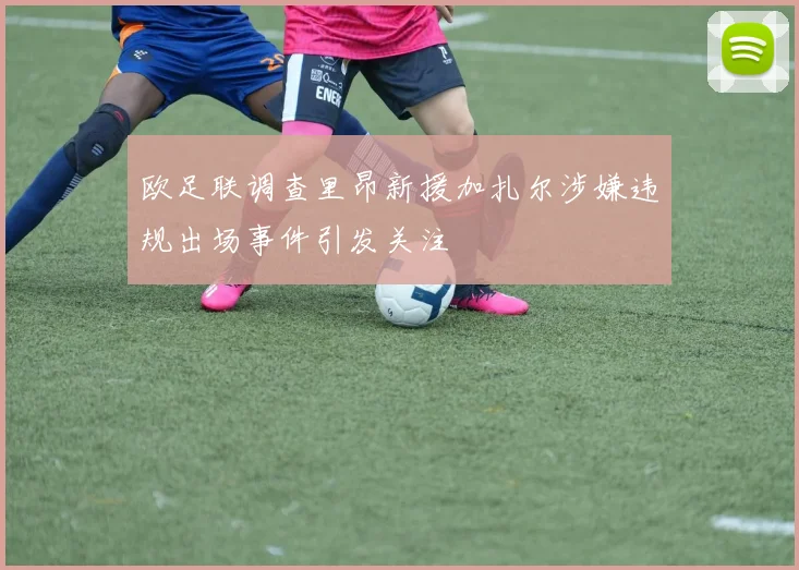 欧足联调查里昂新援加扎尔涉嫌违规出场事件引发关注
