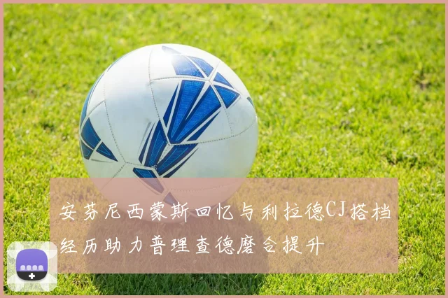 安芬尼西蒙斯回忆与利拉德CJ搭档经历助力普理查德磨合提升