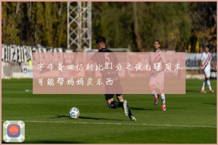 字母哥回忆科比81分之夜自曝周末可能帮妈妈卖东西