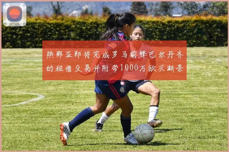热那亚即将完成罗马前锋巴尔丹齐的租借交易并附带1000万欧买断条款