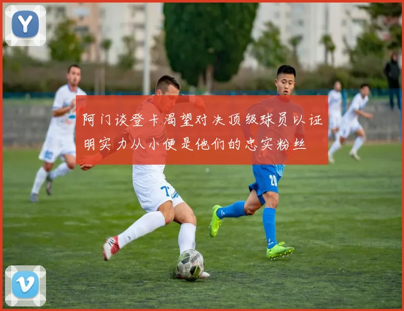 阿门谈登卡渴望对决顶级球员以证明实力从小便是他们的忠实粉丝