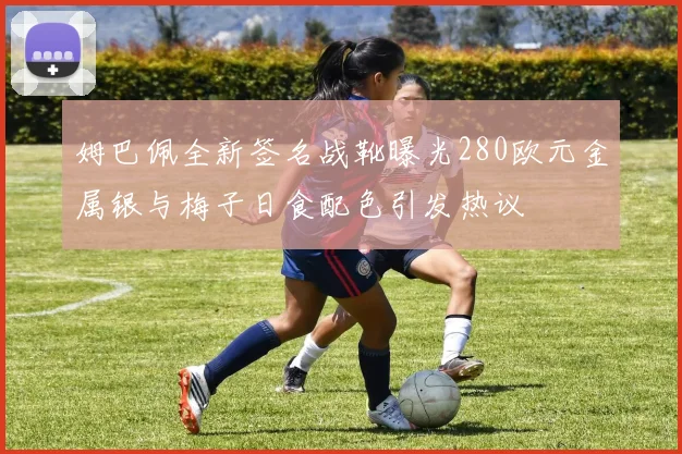 姆巴佩全新签名战靴曝光280欧元金属银与梅子日食配色引发热议