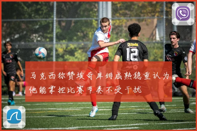 马克西称赞埃奇库姆成熟稳重认为他能掌控比赛节奏不受干扰