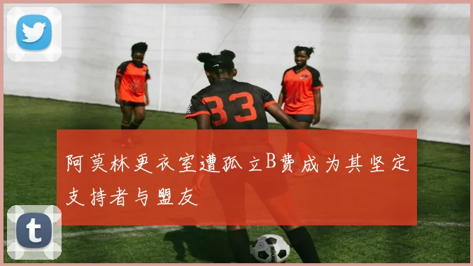 阿莫林更衣室遭孤立B费成为其坚定支持者与盟友