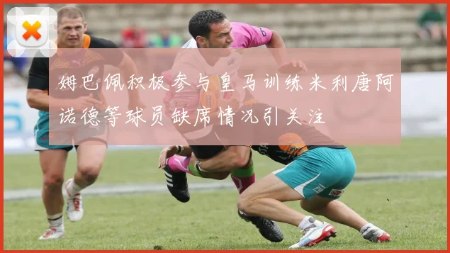 姆巴佩积极参与皇马训练米利唐阿诺德等球员缺席情况引关注