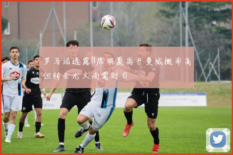 罗马诺透露B席明夏离开曼城概率高但转会尤文尚需时日