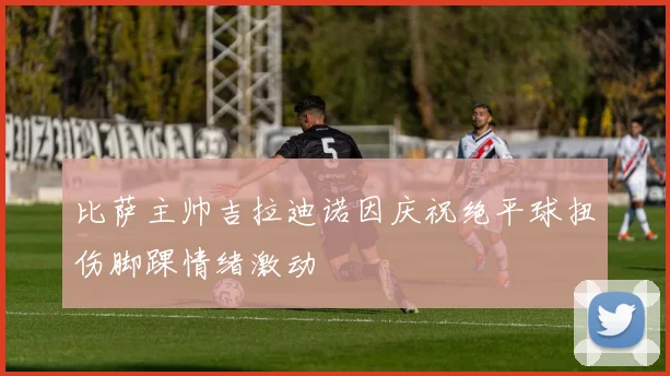 比萨主帅吉拉迪诺因庆祝绝平球扭伤脚踝情绪激动
