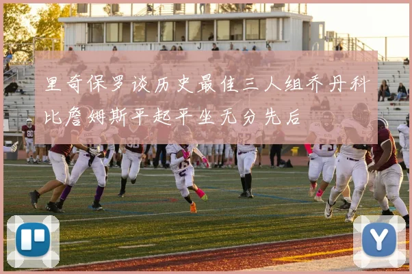 里奇保罗谈历史最佳三人组乔丹科比詹姆斯平起平坐无分先后