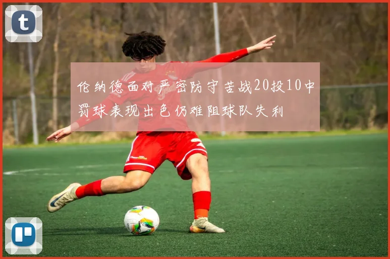 伦纳德面对严密防守苦战20投10中罚球表现出色仍难阻球队失利