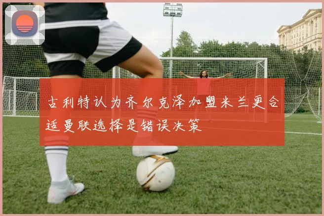 古利特认为齐尔克泽加盟米兰更合适曼联选择是错误决策