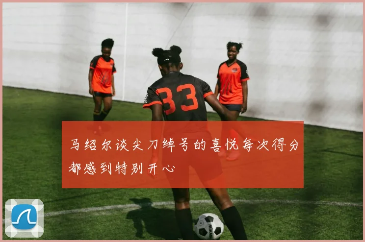 马绍尔谈尖刀绰号的喜悦每次得分都感到特别开心