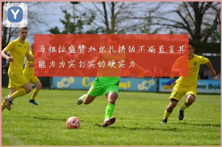 马祖拉盛赞加尔扎拼劲不减直言其能力为实打实的硬实力