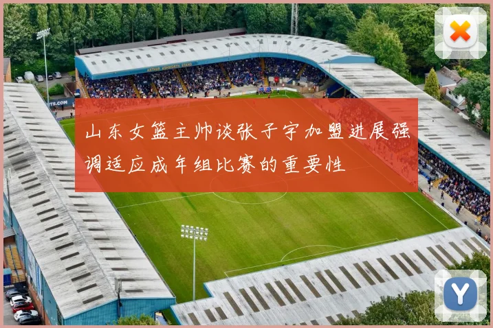 山东女篮主帅谈张子宇加盟进展强调适应成年组比赛的重要性