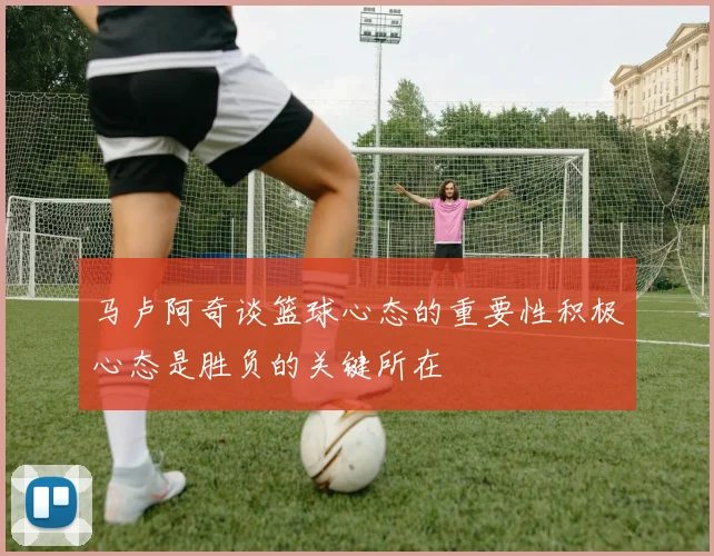 马卢阿奇谈篮球心态的重要性积极心态是胜负的关键所在