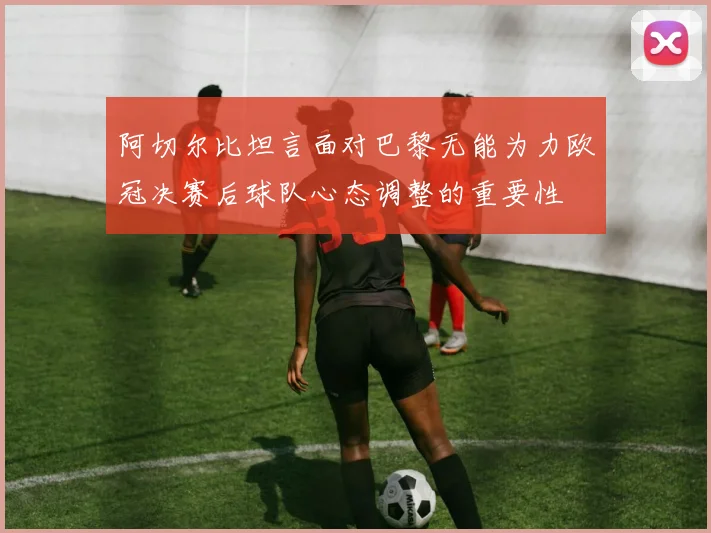阿切尔比坦言面对巴黎无能为力欧冠决赛后球队心态调整的重要性